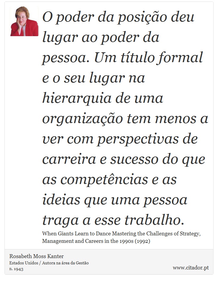 O poder da posição deu lugar ao poder da pessoa. Um título formal e o seu lugar na hierarquia de uma organização tem menos a ver com  perspectivas de carreira e sucesso do que as competências e as ideias que uma pessoa traga a esse trabalho. - Rosabeth Moss Kanter - Frases