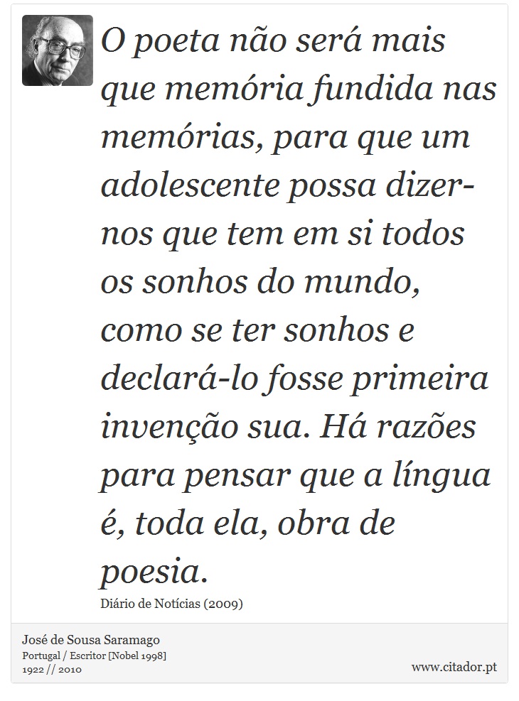 O poeta não será mais que memória fundida nas memórias, para que um adolescente possa dizer-nos que tem em si todos os sonhos do mundo, como se ter sonhos e declará-lo fosse primeira invenção sua. Há razões para pensar que a língua é, toda ela, obra de poesia. - José Saramago - Frases