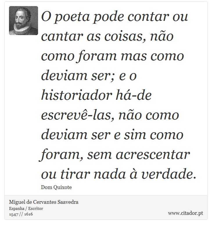 O poeta pode contar ou cantar as coisas, não como foram mas como deviam ser; e o historiador há-de escrevê-las, não como deviam ser e sim como foram, sem acrescentar ou tirar nada à verdade. - Miguel de Cervantes Saavedra - Frases