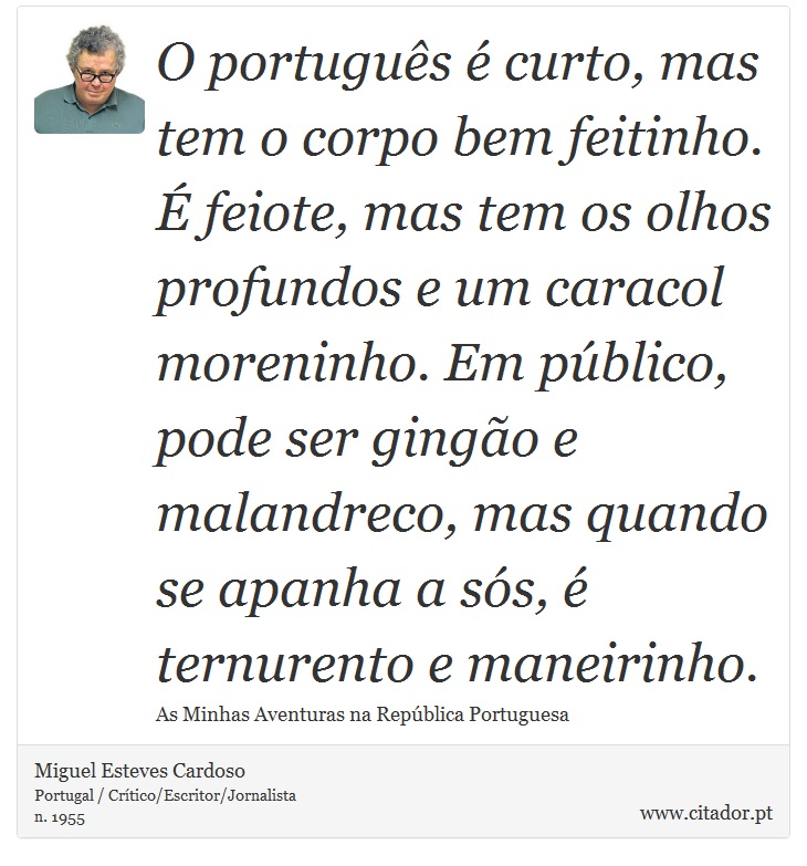 O português é curto, mas tem o corpo bem feitinho. É feiote, mas tem os olhos profundos e um caracol moreninho. Em público, pode ser gingão e malandreco, mas quando se apanha a sós, é ternurento e maneirinho. - Miguel Esteves Cardoso - Frases