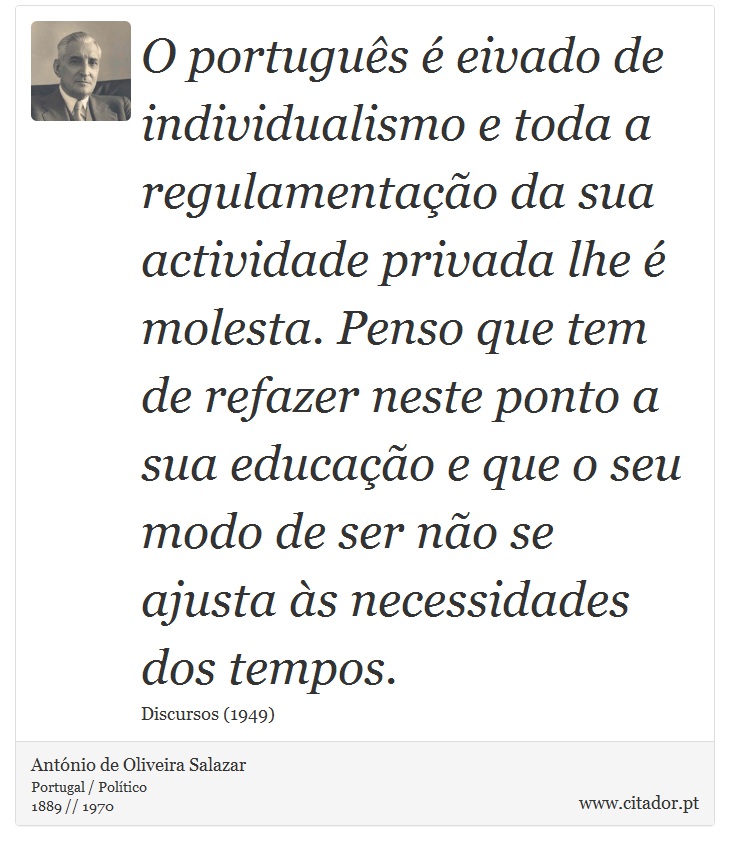 O português é eivado de individualismo e toda a regulamentação da sua actividade privada lhe é molesta. Penso que tem de refazer neste ponto a sua educação e que o seu modo de ser não se ajusta às necessidades dos tempos. - António de Oliveira Salazar - Frases