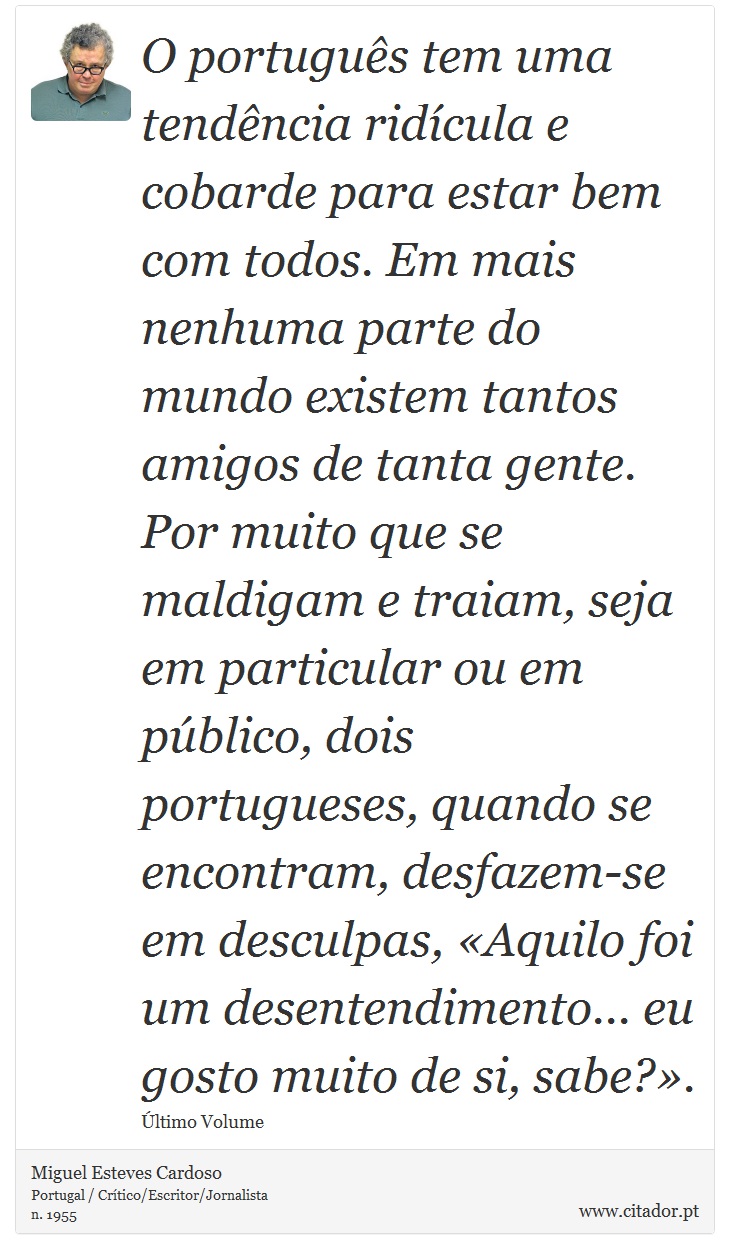 O português tem uma tendência ridícula e cobarde para estar bem com todos. Em mais nenhuma parte do mundo existem tantos amigos de tanta gente. Por muito que se maldigam e traiam, seja em particular ou em público, dois portugueses, quando se encontram, desfazem-se em desculpas, «Aquilo foi um desentendimento... eu gosto muito de si, sabe?». - Miguel Esteves Cardoso - Frases