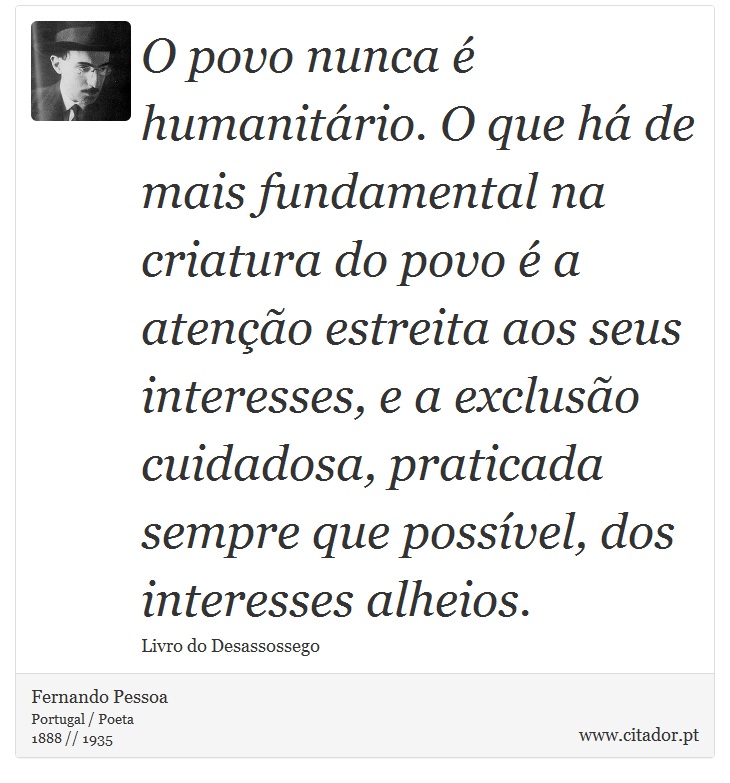 O povo nunca é humanitário. O que há de mais fundamental na criatura do povo é a atenção estreita aos seus interesses, e a exclusão cuidadosa, praticada sempre que possível, dos interesses alheios. - Fernando Pessoa - Frases