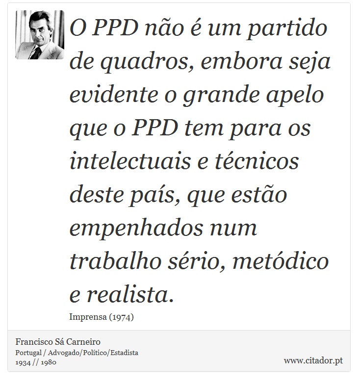 O PPD não é um partido de quadros, embora seja evidente o grande apelo que o PPD tem para os intelectuais e técnicos deste país, que estão empenhados num trabalho sério, metódico e realista. - Francisco Sá Carneiro - Frases