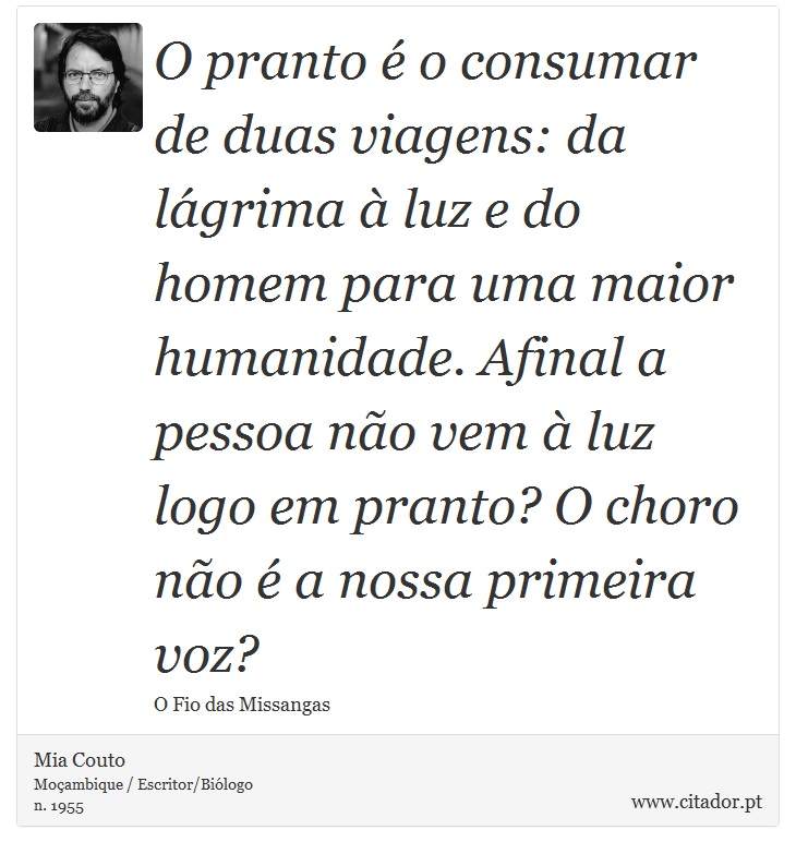 O pranto é o consumar de duas viagens: da lágrima à luz e do homem para uma maior humanidade. Afinal a pessoa não vem à luz logo em pranto? O choro não é a nossa primeira voz? - Mia Couto - Frases