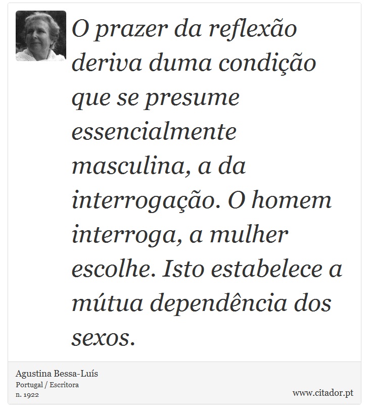 O prazer da reflexão deriva duma condição que se presume essencialmente masculina, a da interrogação. O homem interroga, a mulher escolhe. Isto estabelece a mútua dependência dos sexos. - Agustina Bessa-Luís - Frases