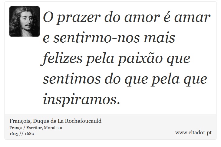 O prazer do amor  amar e sentirmo-nos mais felizes pela paixo que sentimos do que pela que inspiramos. - Franois, Duque de La Rochefoucauld - Frases