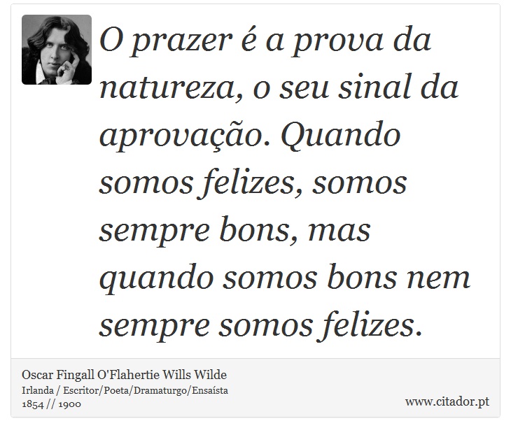 O prazer é a prova da natureza, o seu sinal da aprovação. Quando somos felizes, somos sempre bons, mas quando somos bons nem sempre somos felizes. - Oscar Fingall O'Flahertie Wills Wilde - Frases