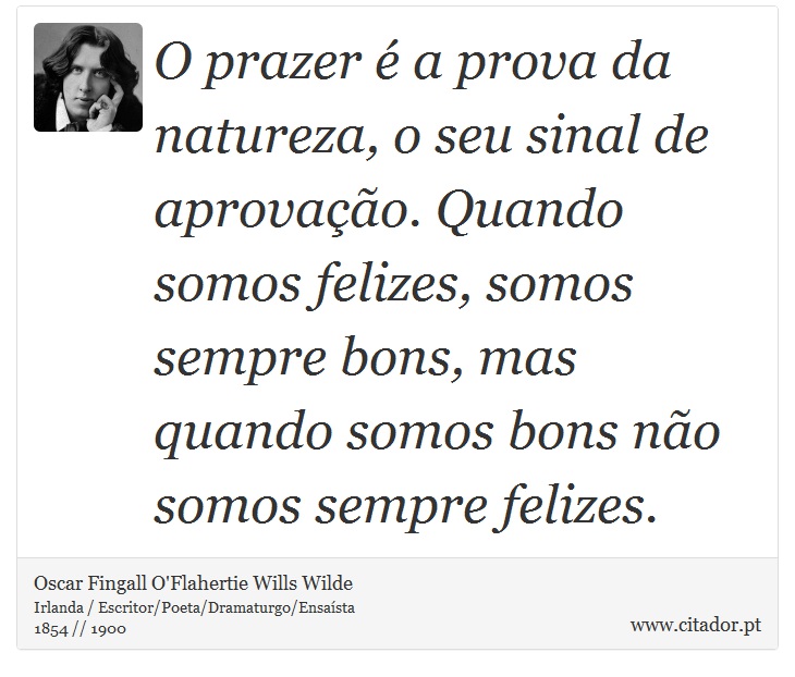 O prazer é a prova da natureza, o seu sinal de aprovação. Quando somos felizes, somos sempre bons, mas quando somos bons não somos sempre felizes. - Oscar Fingall O'Flahertie Wills Wilde - Frases