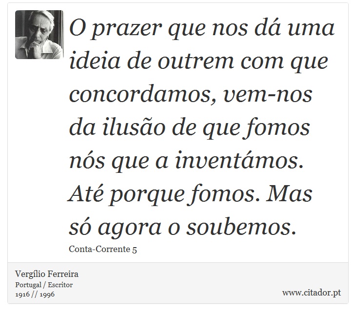 O prazer que nos dá uma ideia de outrem com que concordamos, vem-nos da ilusão de que fomos nós que a inventámos. Até porque fomos. Mas só agora o soubemos. - Vergílio Ferreira - Frases