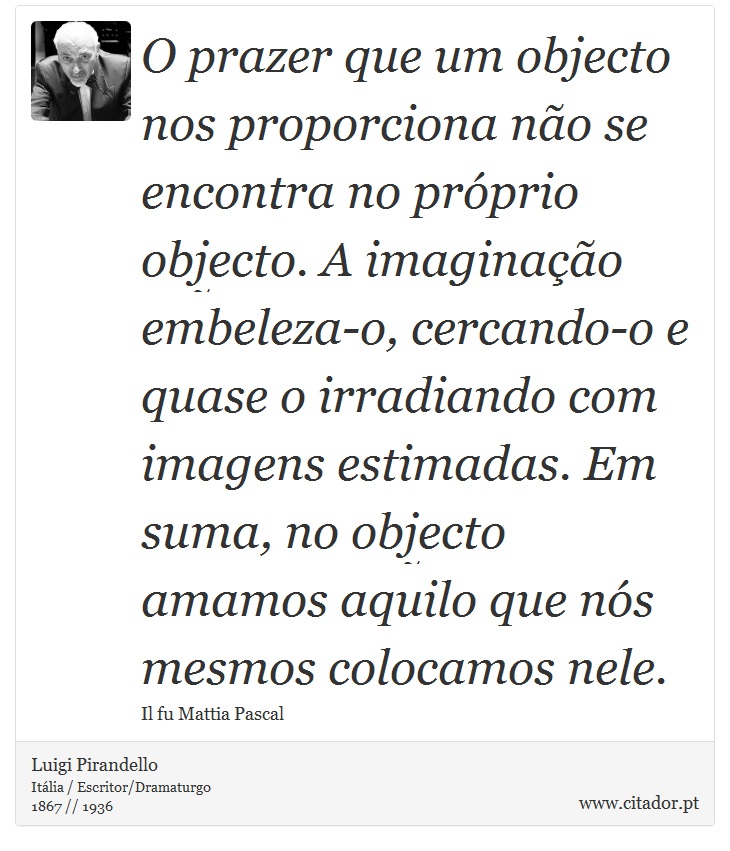 O prazer que um objecto nos proporciona não se encontra no próprio objecto. A imaginação embeleza-o, cercando-o e quase o irradiando com imagens estimadas. Em suma, no objecto amamos aquilo que nós mesmos colocamos nele. - Luigi Pirandello - Frases