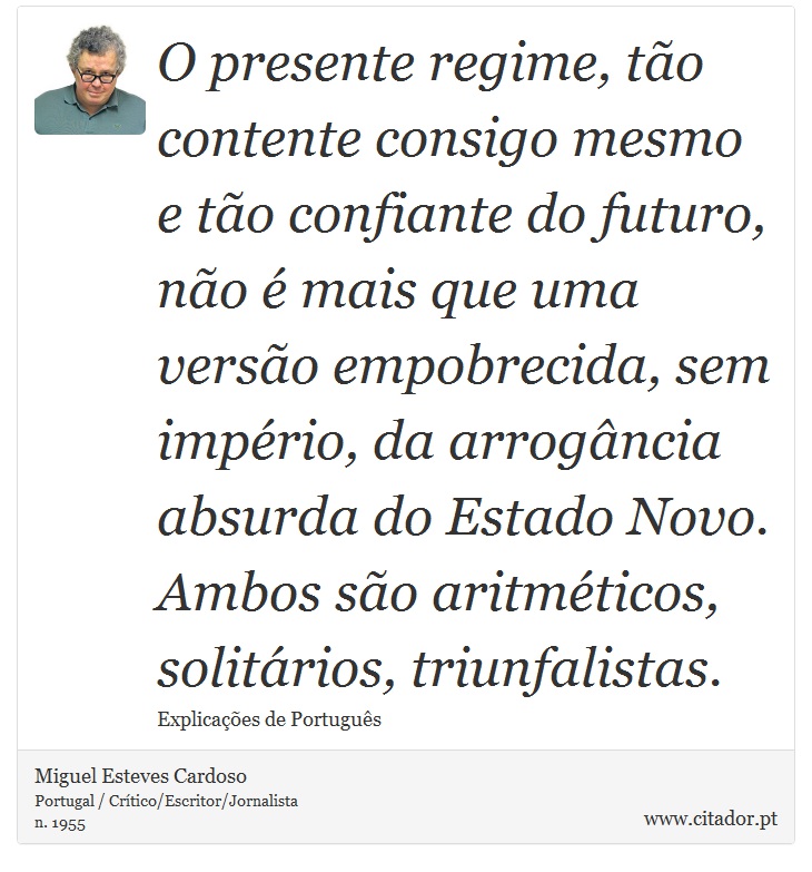 O presente regime, tão contente consigo mesmo e tão confiante do futuro, não é mais que uma versão empobrecida, sem império, da arrogância absurda do Estado Novo. Ambos são aritméticos, solitários, triunfalistas. - Miguel Esteves Cardoso - Frases