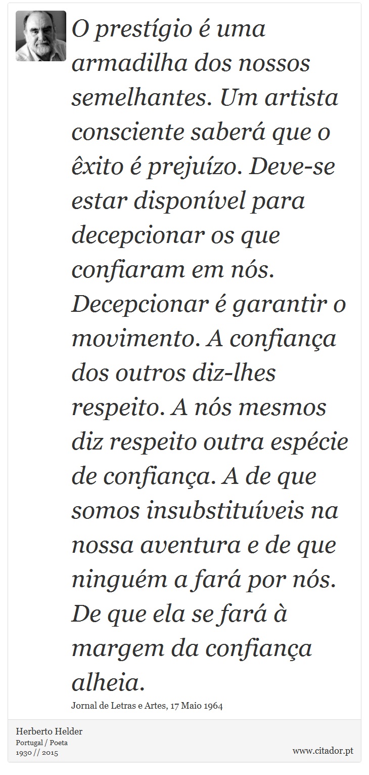 O prestígio é uma armadilha dos nossos semelhantes. Um artista consciente saberá que o êxito é prejuízo. Deve-se estar disponível para decepcionar os que confiaram em nós. Decepcionar é garantir o movimento. A confiança dos outros diz-lhes respeito. A nós mesmos diz respeito outra espécie de confiança. A de que somos insubstituíveis na nossa aventura e de que ninguém a fará por nós. De que ela se fará à margem da confiança alheia. - Herberto Helder - Frases