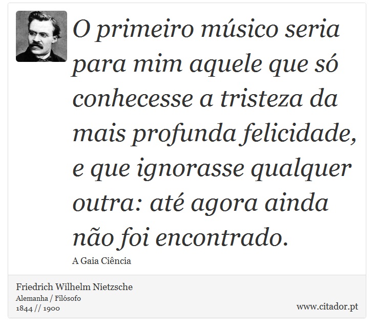 O primeiro músico seria para mim aquele que só conhecesse a tristeza da mais profunda felicidade, e que ignorasse qualquer outra: até agora ainda não foi encontrado. - Friedrich Wilhelm Nietzsche - Frases