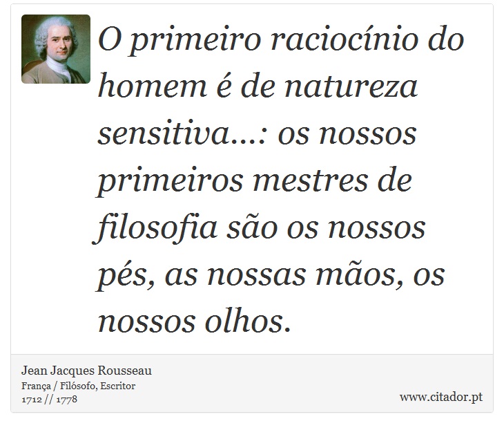 O primeiro raciocínio do homem é de natureza sensitiva...: os nossos primeiros mestres de filosofia são os nossos pés, as nossas mãos, os nossos olhos. - Jean Jacques Rousseau - Frases
