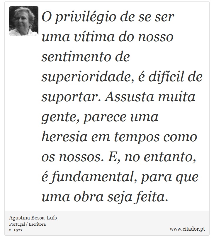 O privilégio de se ser uma vítima do nosso sentimento de superioridade, é difícil de suportar. Assusta muita gente, parece uma heresia em tempos como os nossos. E, no entanto, é fundamental, para que uma obra seja feita. - Agustina Bessa-Luís - Frases