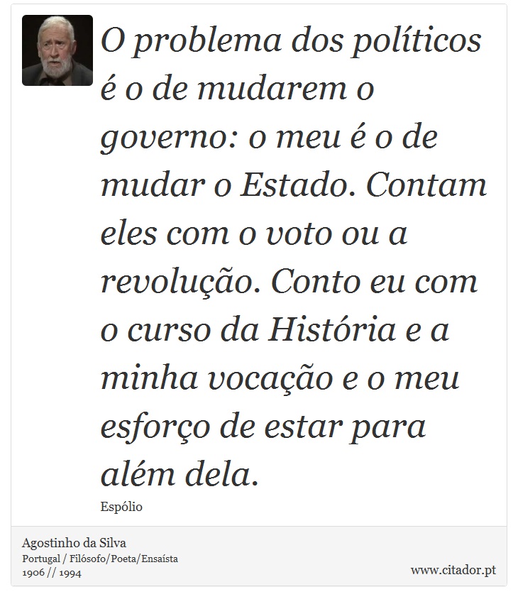 O problema dos políticos é o de mudarem o governo: o meu é o de mudar o Estado. Contam eles com o voto ou a revolução. Conto eu com o curso da História e a minha vocação e o meu esforço de estar para além dela. - Agostinho da Silva - Frases