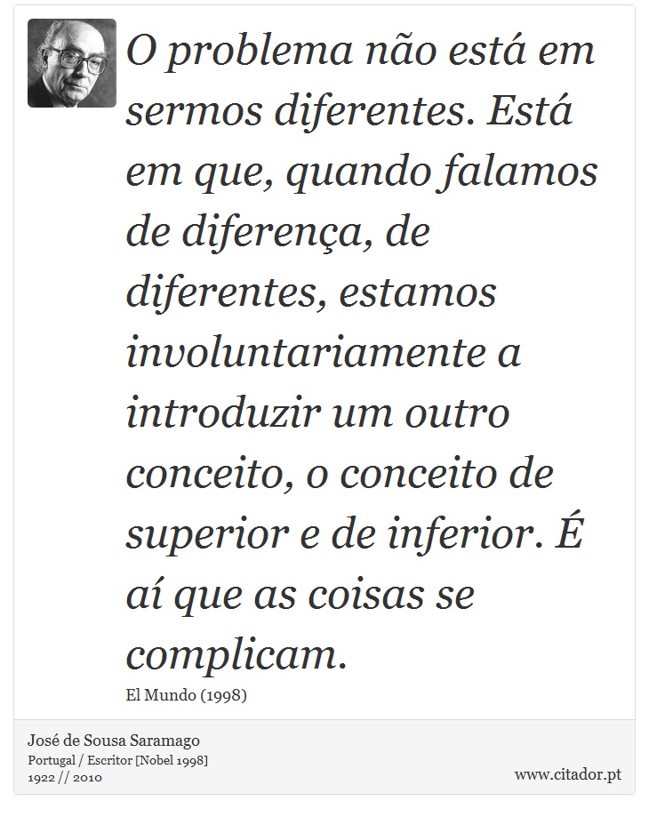O problema não está em sermos diferentes. Está em que, quando falamos de diferença, de diferentes, estamos involuntariamente a introduzir um outro conceito, o conceito de superior e de inferior. É aí que as coisas se complicam. - José Saramago - Frases