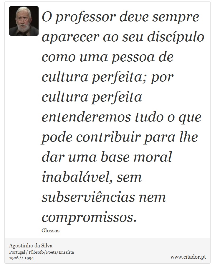 O professor deve sempre aparecer ao seu discípulo como uma pessoa de cultura perfeita; por cultura perfeita entenderemos tudo o que pode contribuir para lhe dar uma base moral inabalável, sem subserviências nem compromissos. - Agostinho da Silva - Frases