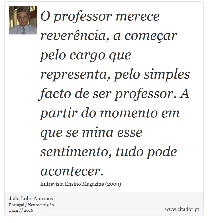 O professor merece reverência, a começar pelo cargo que representa, pelo simples facto de ser professor. A partir do momento em que se mina esse sentimento, tudo pode acontecer. - João Lobo Antunes - Frases