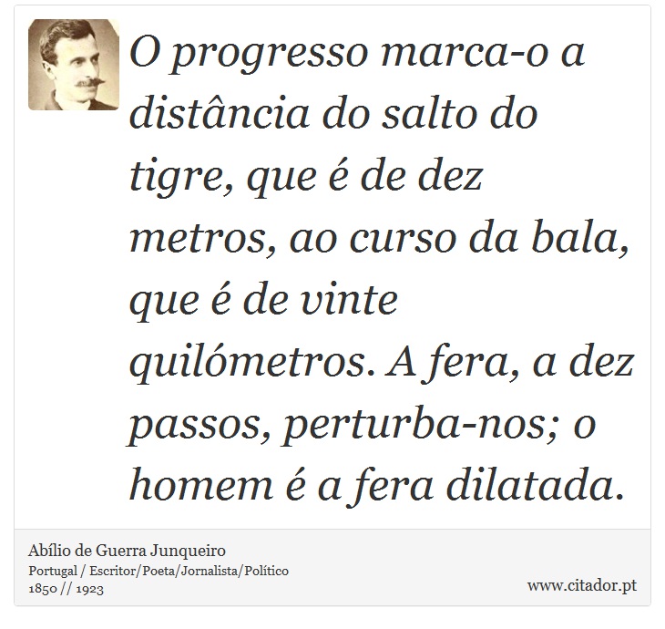 O progresso marca-o a distância do salto do tigre, que é de dez metros, ao curso da bala, que é de vinte quilómetros. A fera, a dez passos, perturba-nos; o homem é a fera dilatada. - Abílio de Guerra Junqueiro - Frases