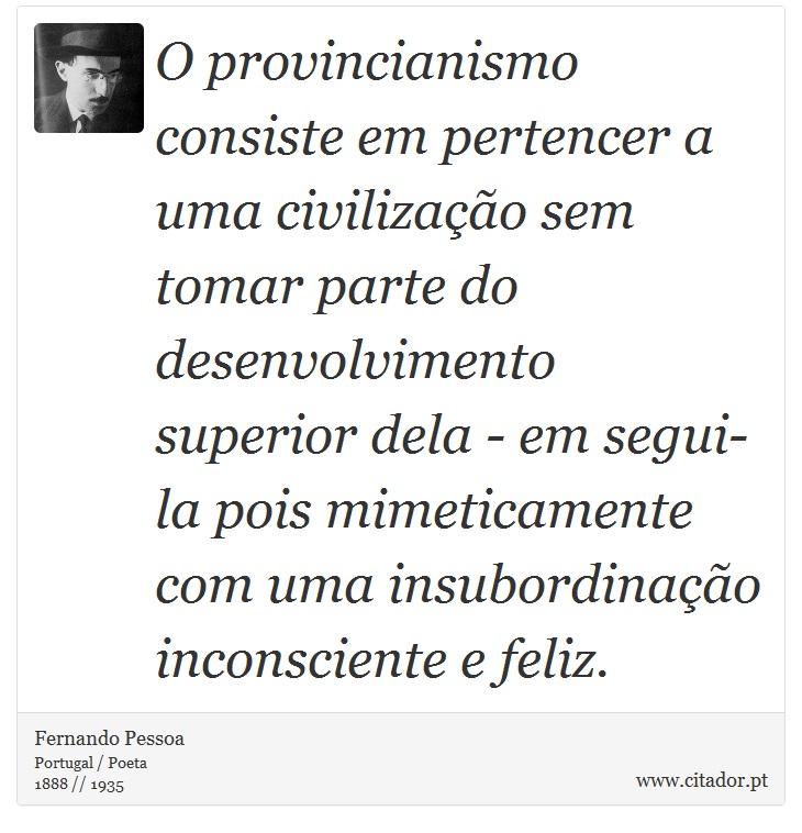 O provincianismo consiste em pertencer a uma civilização sem tomar parte do desenvolvimento superior dela - em segui-la pois mimeticamente com uma insubordinação inconsciente e feliz. - Fernando Pessoa - Frases