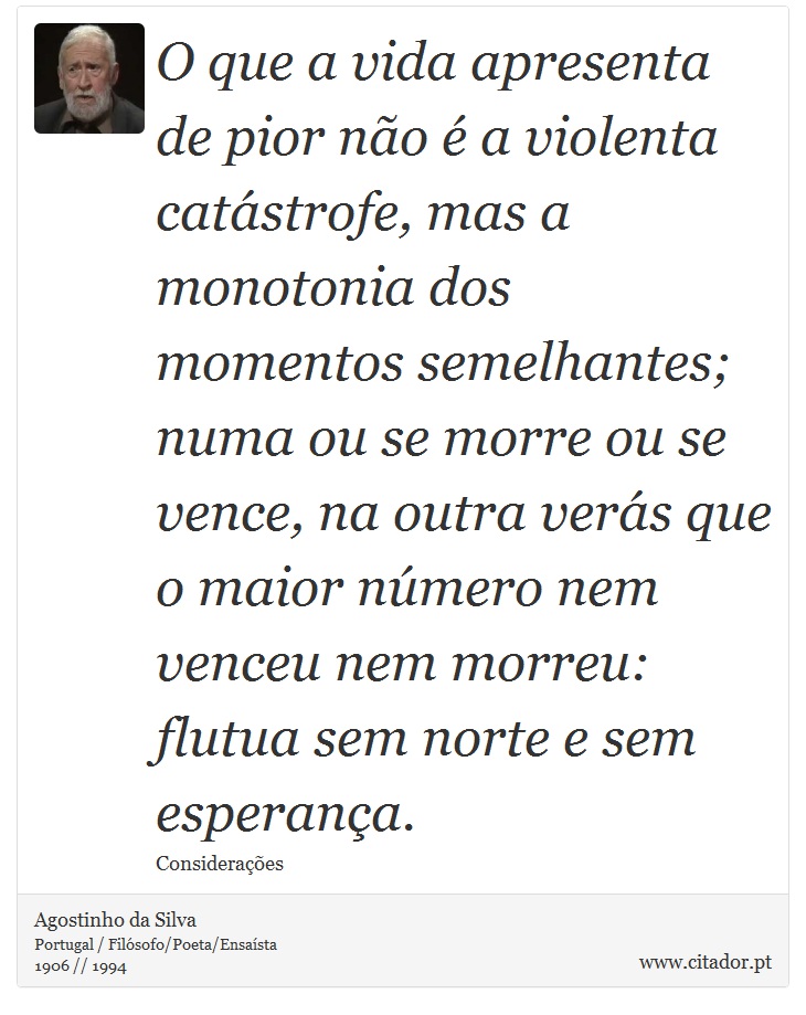 O que a vida apresenta de pior não é a violenta catástrofe, mas a monotonia dos momentos semelhantes; numa ou se morre ou se vence, na outra verás que o maior número nem venceu nem morreu: flutua sem norte e sem esperança. - Agostinho da Silva - Frases