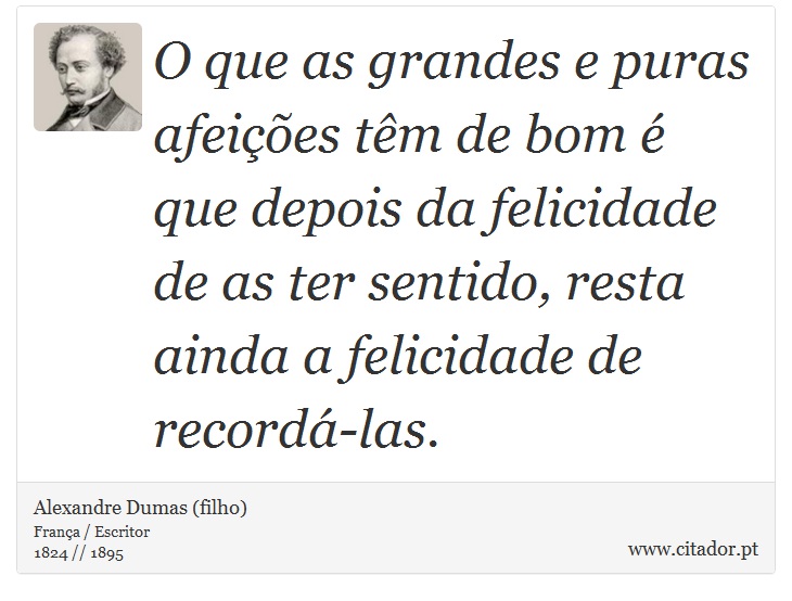 O que as grandes e puras afeições têm de bom é que depois da felicidade de as ter sentido, resta ainda a felicidade de recordá-las. - Alexandre Dumas (filho) - Frases
