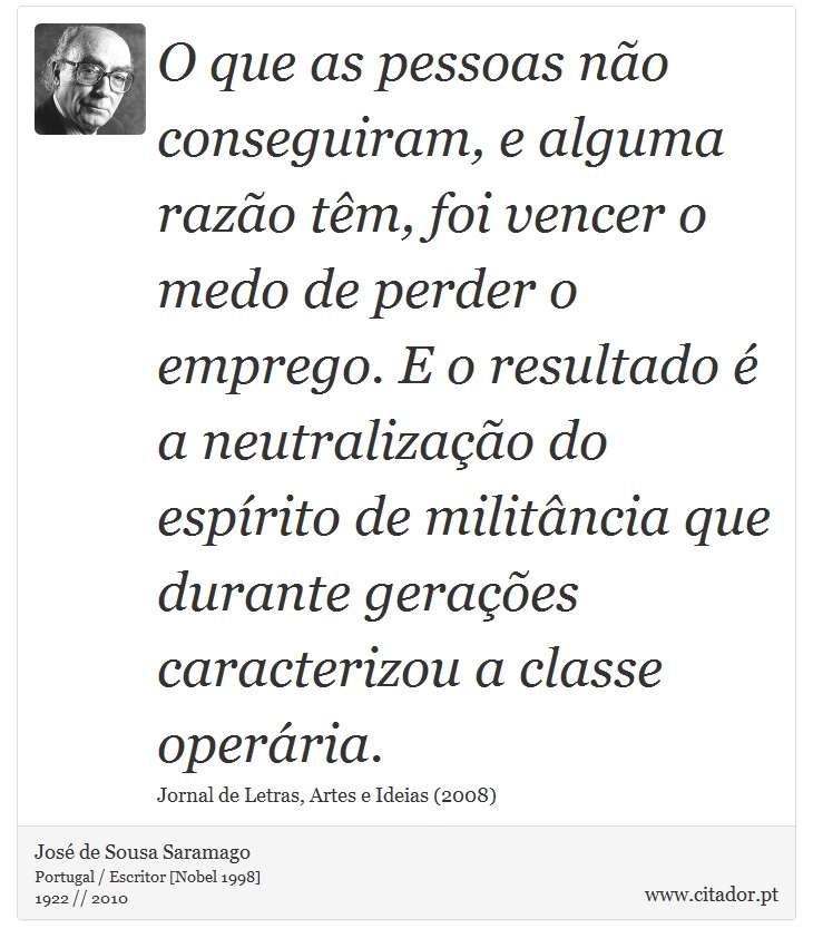 O que as pessoas não conseguiram, e alguma razão têm, foi vencer o medo de perder o emprego. E o resultado é a neutralização do espírito de militância que durante gerações caracterizou a classe operária. - José Saramago - Frases