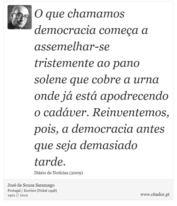 O que chamamos democracia começa a assemelhar-se tristemente ao pano solene que cobre a urna onde já está apodrecendo o cadáver. Reinventemos, pois, a democracia antes que seja demasiado tarde. - José Saramago - Frases