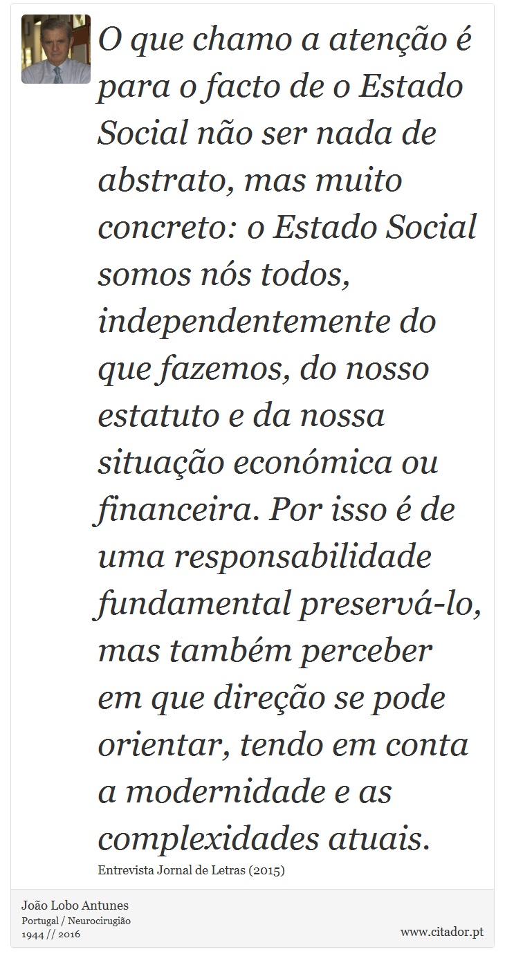 O que chamo a atenção é para o facto de o Estado Social não ser nada de abstrato, mas muito concreto: o Estado Social somos nós todos, independentemente do que fazemos, do nosso estatuto e da nossa situação económica ou financeira. Por isso é de uma responsabilidade fundamental preservá-lo, mas também perceber em que direção se pode orientar, tendo em conta a modernidade e as complexidades atuais. - João Lobo Antunes - Frases