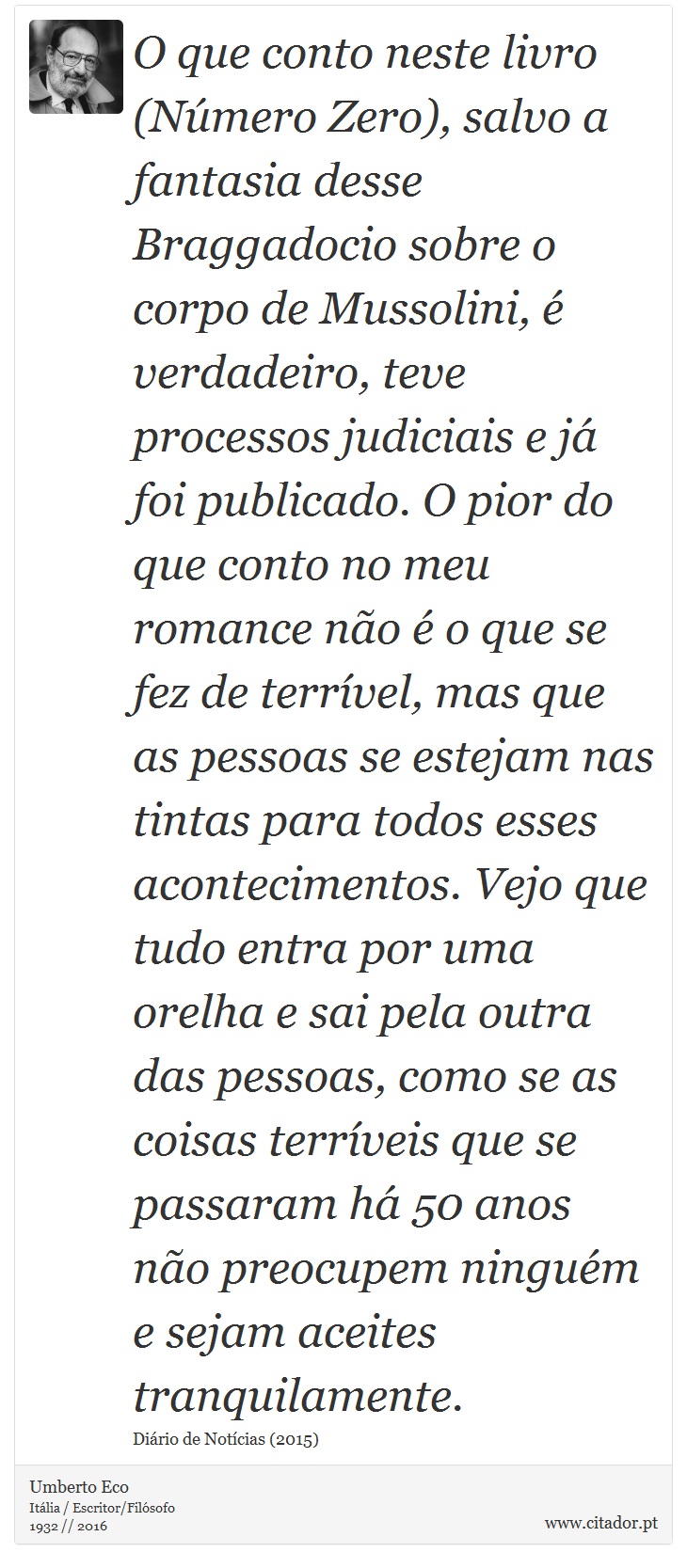 O que conto neste livro (Número Zero), salvo a fantasia desse Braggadocio sobre o corpo de Mussolini, é verdadeiro, teve processos judiciais e já foi publicado. O pior do que conto no meu romance não é o que se fez de terrível, mas que as pessoas se estejam nas tintas para todos esses acontecimentos. Vejo que tudo entra por uma orelha e sai pela outra das pessoas, como se as coisas terríveis que se passaram há 50 anos não preocupem ninguém e sejam aceites tranquilamente. - Umberto Eco - Frases