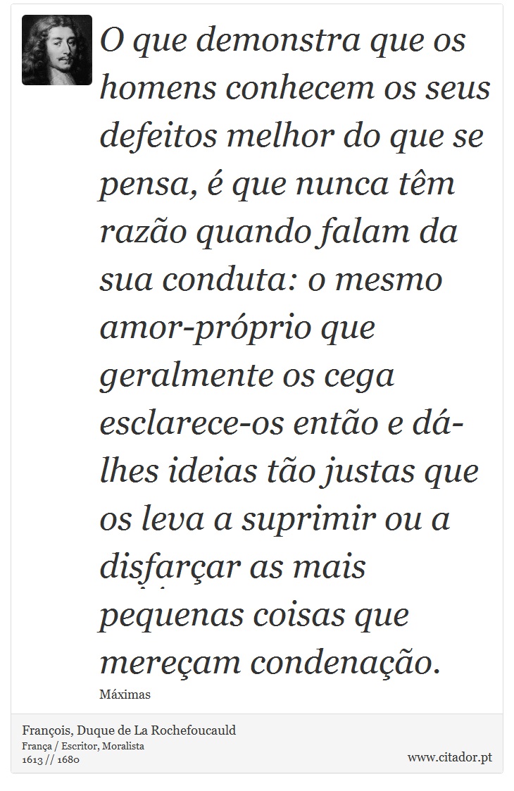 O que demonstra que os homens conhecem os seus defeitos melhor do que se pensa, é que nunca têm razão quando falam da sua conduta: o mesmo amor-próprio que geralmente os cega esclarece-os então e dá-lhes ideias tão justas que os leva a suprimir ou a disfarçar as mais pequenas coisas que mereçam condenação. - François, Duque de La Rochefoucauld - Frases