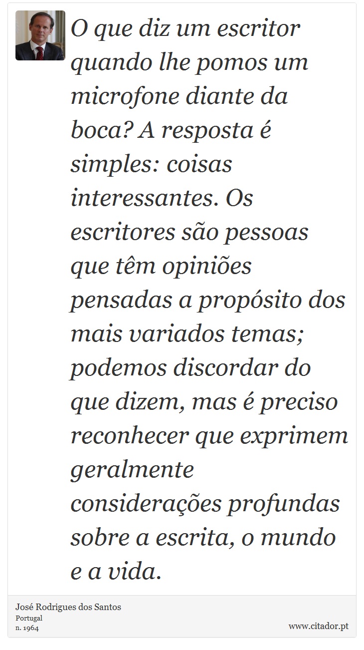 O que diz um escritor quando lhe pomos um microfone diante da boca? A resposta é simples: coisas interessantes. Os escritores são pessoas que têm opiniões pensadas a propósito dos mais variados temas; podemos discordar do que dizem, mas é preciso reconhecer que exprimem geralmente considerações profundas sobre a escrita, o mundo e a vida. - José Rodrigues dos Santos - Frases