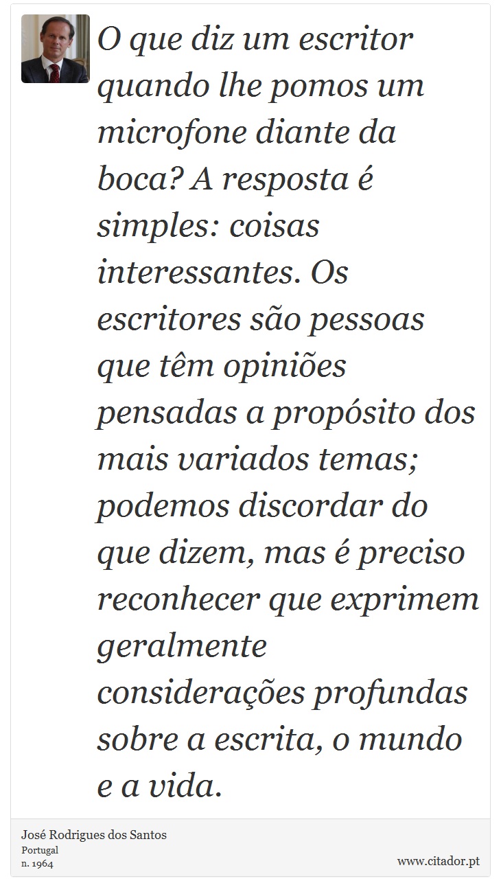 O que diz um escritor quando lhe pomos um microfone diante da boca? A resposta  simples: coisas interessantes. Os escritores so pessoas que tm opinies pensadas a propsito dos mais variados temas; podemos discordar do que dizem, mas  preciso reconhecer que exprimem geralmente consideraes profundas sobre a escrita, o mundo e a vida. - Jos Rodrigues dos Santos - Frases