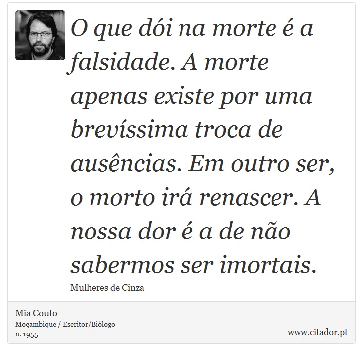 O que dói na morte é a falsidade. A morte apenas existe por uma brevíssima troca de ausências. Em outro ser, o morto irá renascer. A nossa dor é a de não sabermos ser imortais. - Mia Couto - Frases