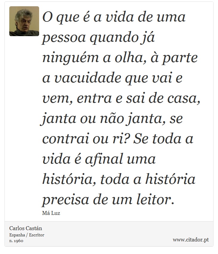 O que é a vida de uma pessoa quando já ninguém a olha, à parte a vacuidade que vai e vem, entra e sai de casa, janta ou não janta, se contrai ou ri? Se toda a vida é afinal uma história, toda a história precisa de um leitor. - Carlos Castán - Frases