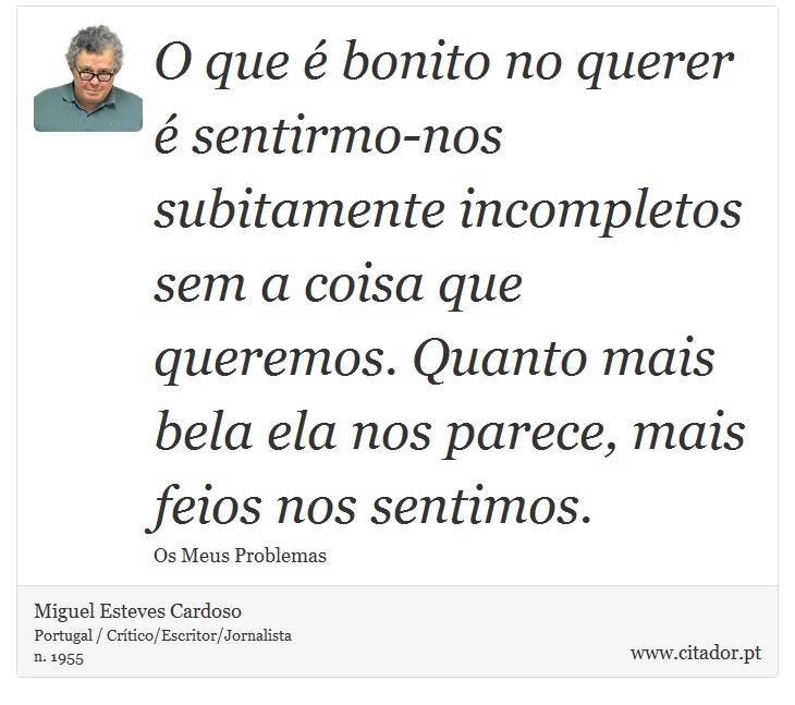 O que é bonito no querer é sentirmo-nos subitamente incompletos sem a coisa que queremos. Quanto mais bela ela nos parece, mais feios nos sentimos. - Miguel Esteves Cardoso - Frases