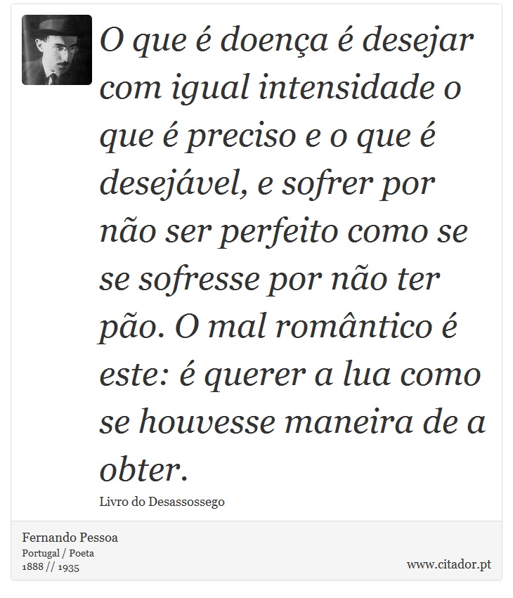 O que é doença é desejar com igual intensidade o que é preciso e o que é desejável, e sofrer por não ser perfeito como se se sofresse por não ter pão. O mal romântico é este: é querer a lua como se houvesse maneira de a obter. - Fernando Pessoa - Frases