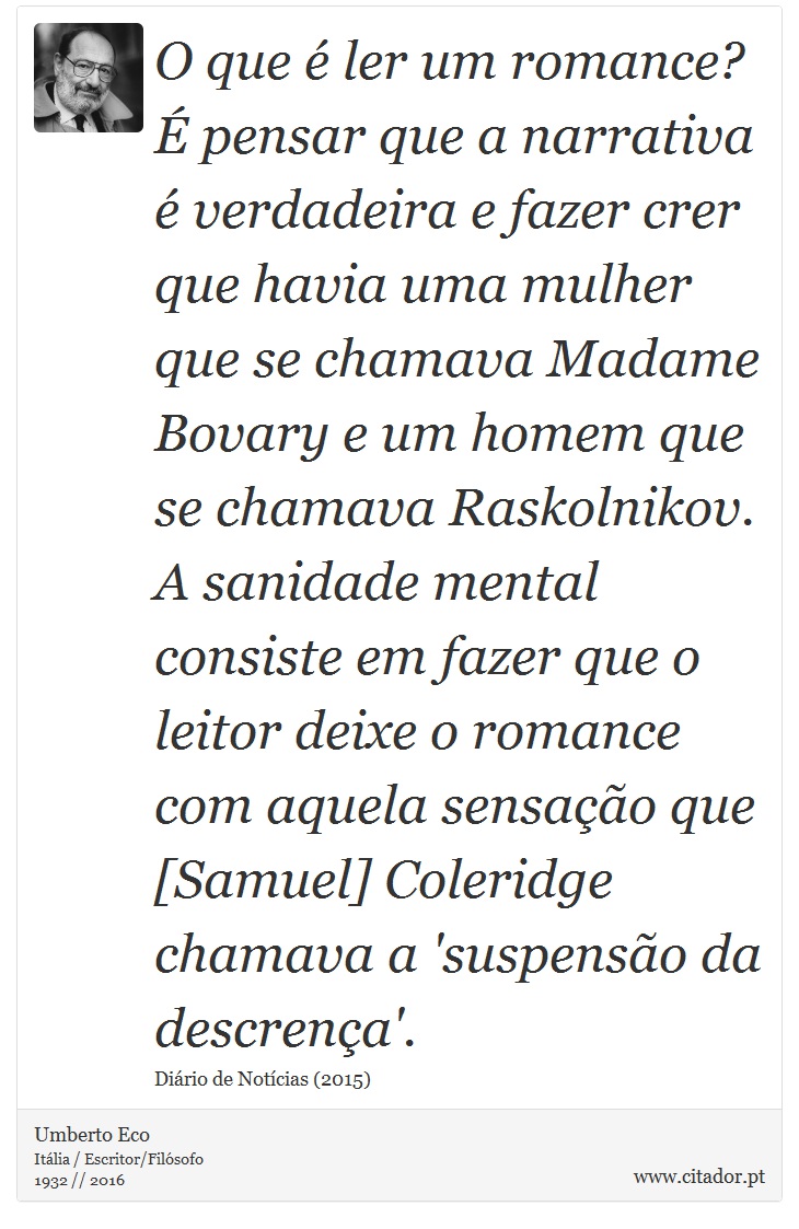 O que é ler um romance? É pensar que a narrativa é verdadeira e fazer crer que havia uma mulher que se chamava Madame Bovary e um homem que se chamava Raskolnikov. A sanidade mental consiste em fazer que o leitor deixe o romance com aquela sensação que [Samuel] Coleridge chamava a 'suspensão da descrença'. - Umberto Eco - Frases
