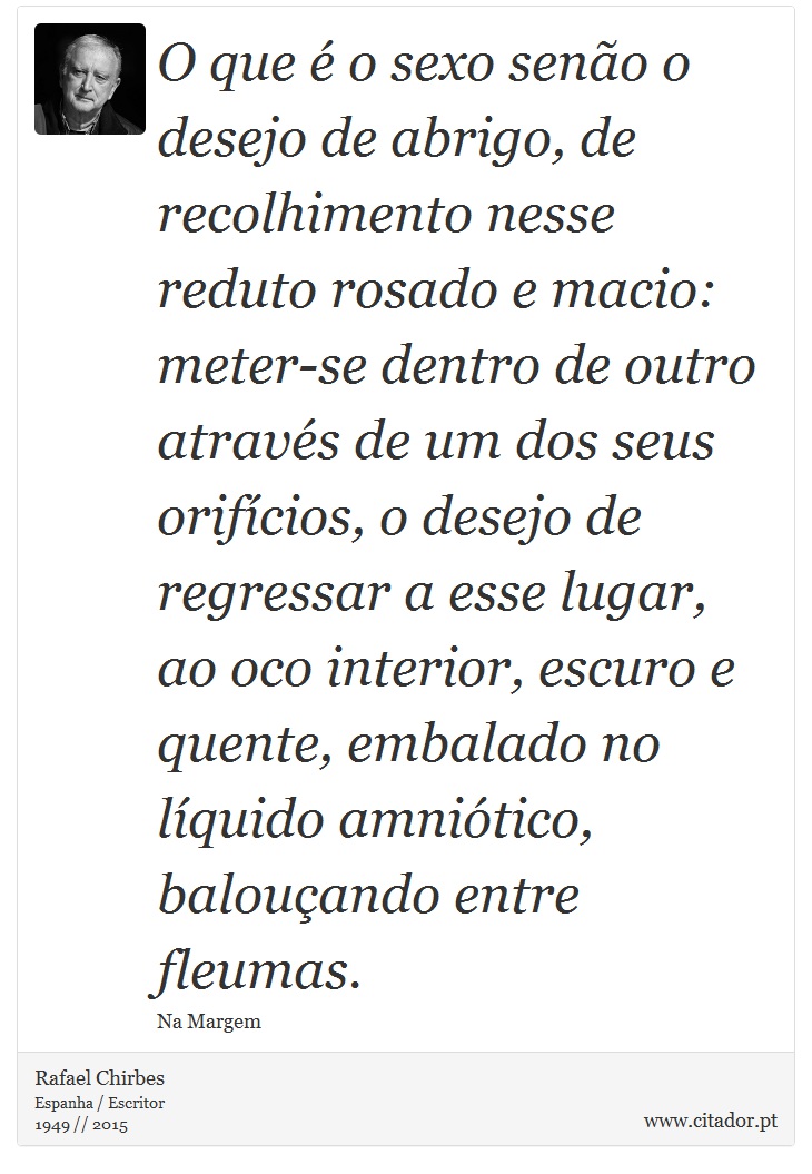 O que é o sexo senão o desejo de abrigo, de recolhimento nesse reduto rosado e macio: meter-se dentro de outro através de um dos seus orifícios, o desejo de regressar a esse lugar, ao oco interior, escuro e quente, embalado no líquido amniótico, balouçando entre fleumas. - Rafael Chirbes - Frases