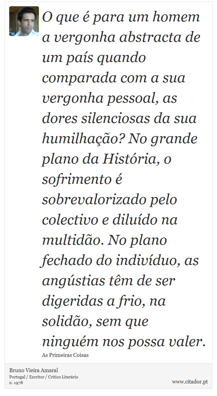 O que é para um homem a vergonha abstracta de um país quando comparada com a sua vergonha pessoal, as dores silenciosas da sua humilhação? No grande plano da História, o sofrimento é sobrevalorizado pelo colectivo e diluído na multidão. No plano fechado do indivíduo, as angústias têm de ser digeridas a frio, na solidão, sem que ninguém nos possa valer. - Bruno Vieira Amaral - Frases