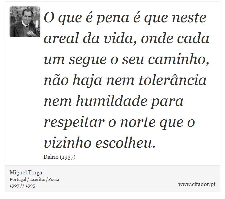 O que é pena é que neste areal da vida, onde cada um segue o seu caminho, não haja nem tolerância nem humildade para respeitar o norte que o vizinho escolheu. - Miguel Torga - Frases