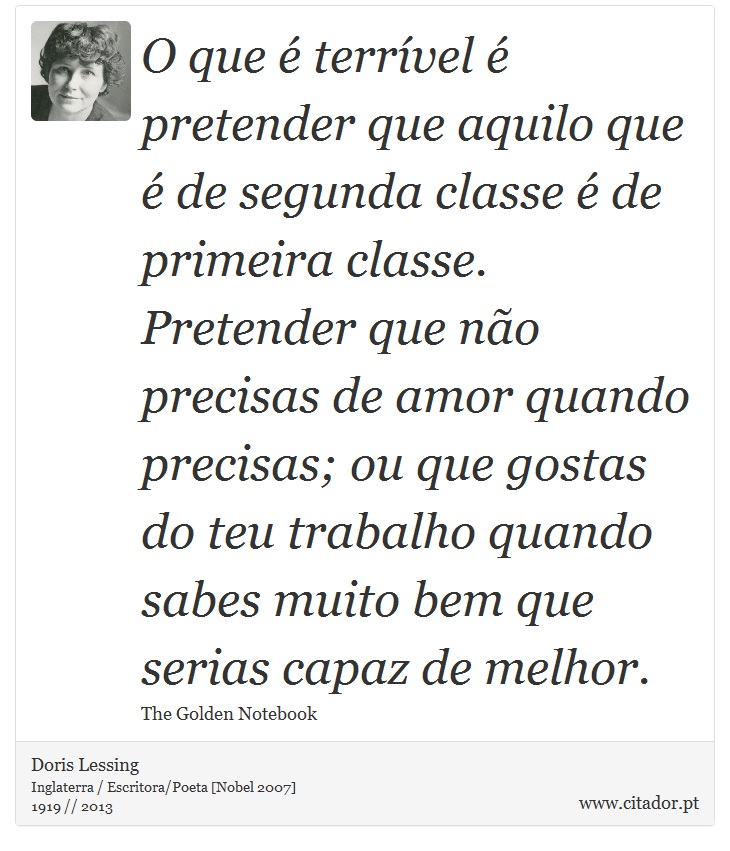 O que é terrível é pretender que aquilo que é de segunda classe é de primeira classe. Pretender que não precisas de amor quando precisas; ou que gostas do teu trabalho quando sabes muito bem que serias capaz de melhor. - Doris Lessing - Frases