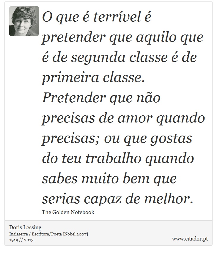 O que  terrvel  pretender que aquilo que  de segunda classe  de primeira classe. Pretender que no precisas de amor quando precisas; ou que gostas do teu trabalho quando sabes muito bem que serias capaz de melhor. - Doris Lessing - Frases