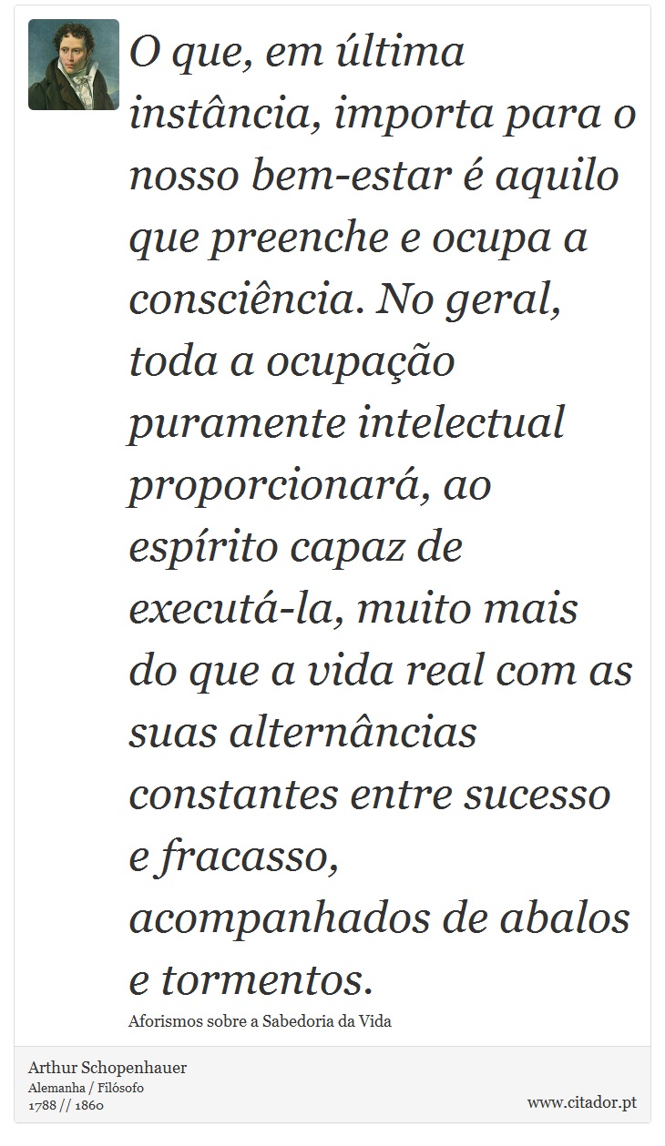 O que, em última instância, importa para o nosso bem-estar é aquilo que preenche e ocupa a consciência. No geral, toda a ocupação puramente intelectual proporcionará, ao espírito capaz de executá-la, muito mais do que a vida real com as suas alternâncias constantes entre sucesso e fracasso, acompanhados de abalos e tormentos. - Arthur Schopenhauer - Frases