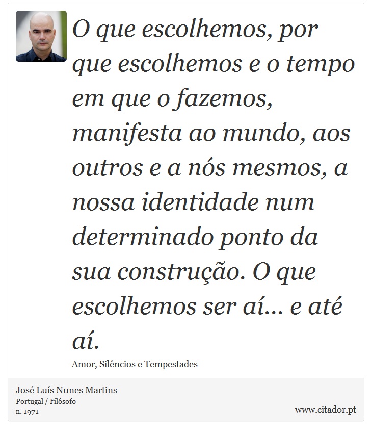 O que escolhemos, por que escolhemos e o tempo em que o fazemos, manifesta ao mundo, aos outros e a nós mesmos, a nossa identidade num determinado ponto da sua construção. O que escolhemos ser aí... e até aí. - José Luís Nunes Martins - Frases
