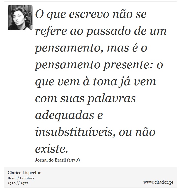 O que escrevo não se refere ao passado de um pensamento, mas é o pensamento presente: o que vem à tona já vem com suas palavras adequadas e insubstituíveis, ou não existe. - Clarice Lispector - Frases