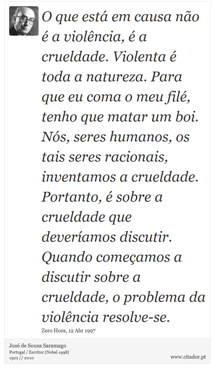 O que está em causa não é a violência, é a crueldade. Violenta é toda a natureza. Para que eu coma o meu filé, tenho que matar um boi. Nós, seres humanos, os tais seres racionais, inventamos a crueldade. Portanto, é sobre a crueldade que deveríamos discutir. Quando começamos a discutir sobre a crueldade, o problema da violência resolve-se. - José Saramago - Frases