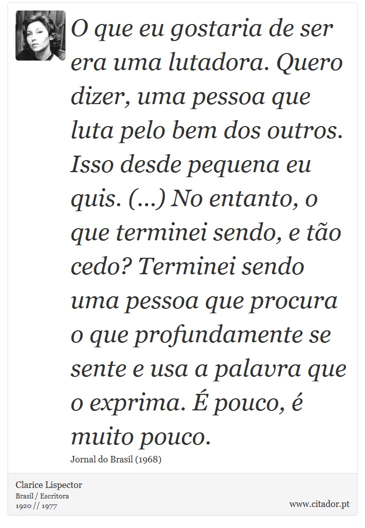 O que eu gostaria de ser era uma lutadora. Quero dizer, uma pessoa que luta pelo bem dos outros. Isso desde pequena eu quis. (...) No entanto, o que terminei sendo, e tão cedo? Terminei sendo uma pessoa que procura o que profundamente se sente e usa a palavra que o exprima. É pouco, é muito pouco. - Clarice Lispector - Frases